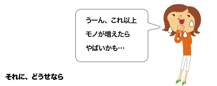 「これ以上モノが増えたらやばいかも？」